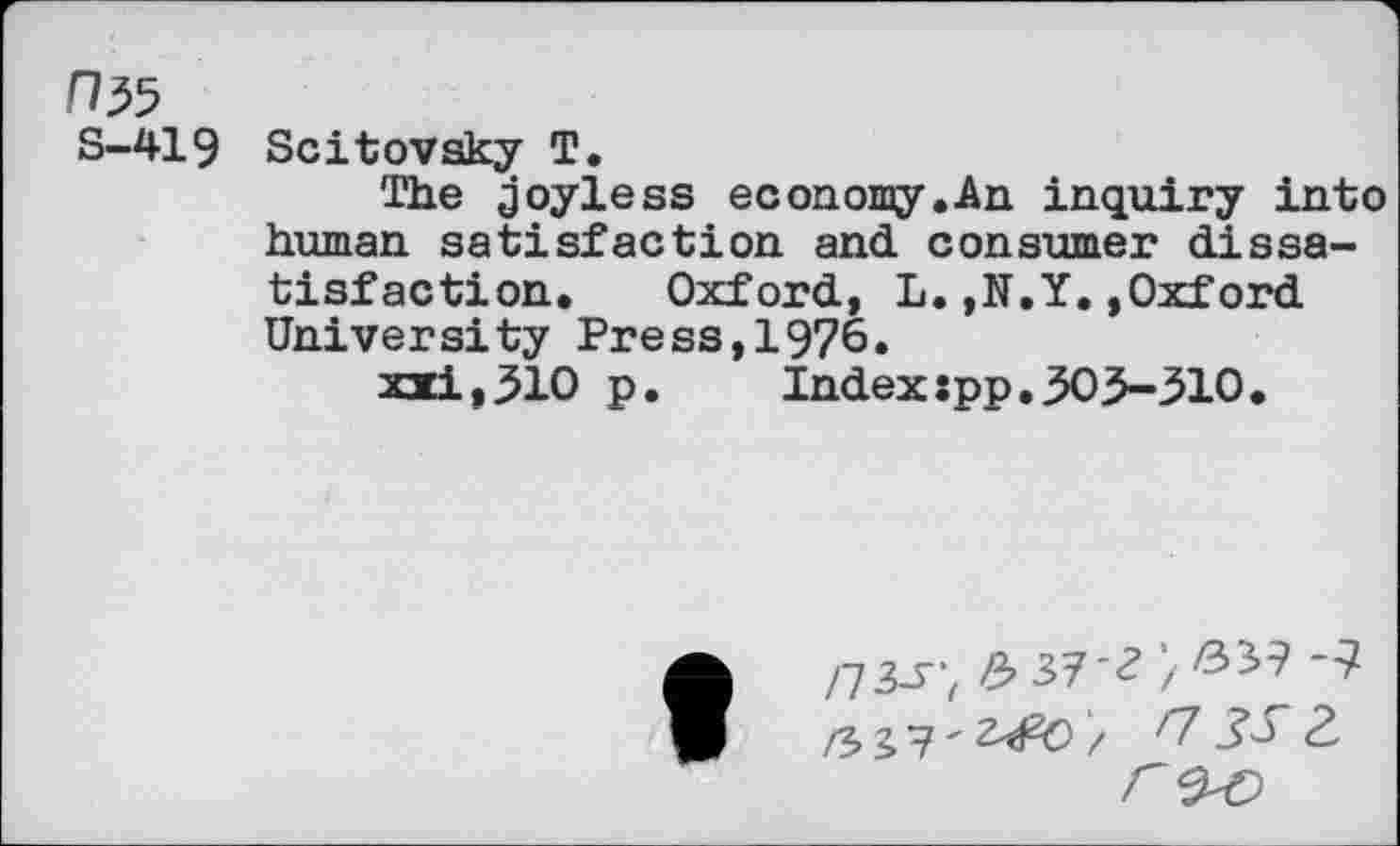 ﻿s-419
Scitovsky T.
The joyless economy.An inquiry into human satisfaction and consumer dissatisfaction. Oxford, L.,N.Y.,Oxford University Press,1976.
xxi,310 p. Indexspp.303-310.
/73-5”,	37*<? / &&